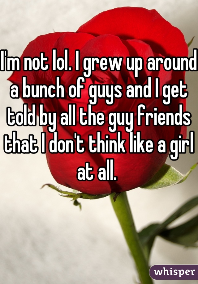 I'm not lol. I grew up around a bunch of guys and I get told by all the guy friends that I don't think like a girl at all. 