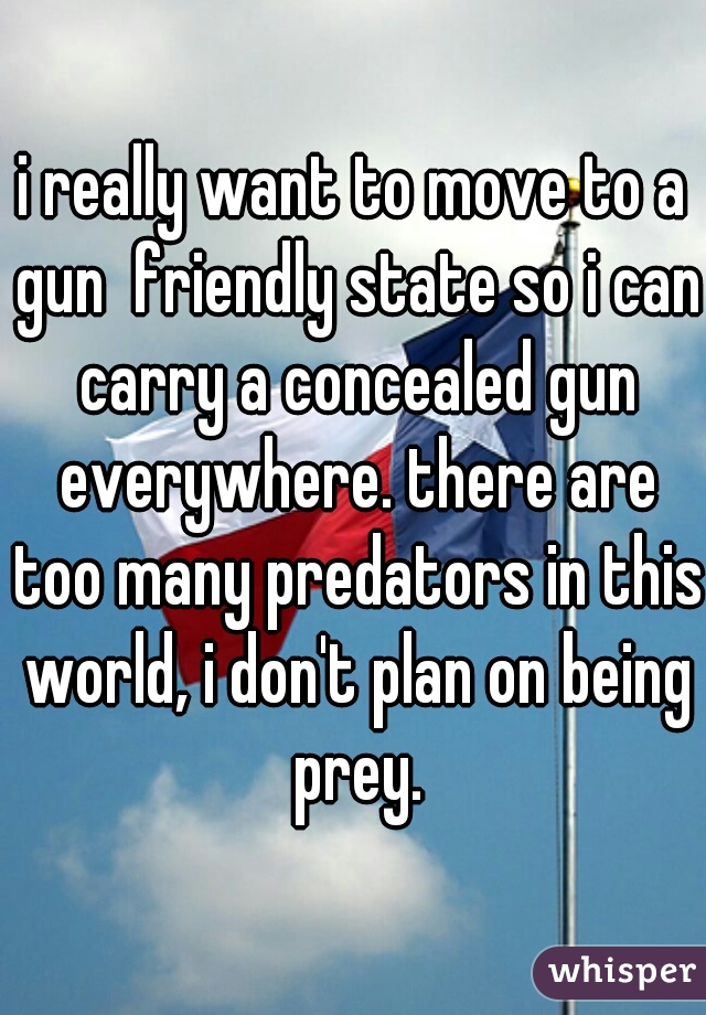 i really want to move to a gun  friendly state so i can carry a concealed gun everywhere. there are too many predators in this world, i don't plan on being prey.