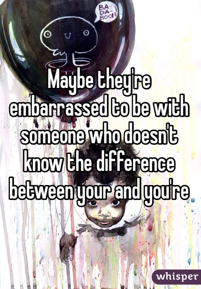 Maybe they're embarrassed to be with someone who doesn't know the difference between your and you're 
