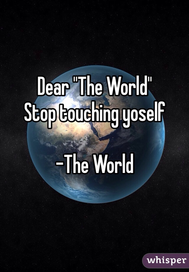 
Dear "The World"
Stop touching yoself

-The World