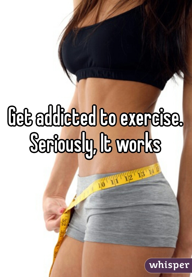 Get addicted to exercise. Seriously, It works 