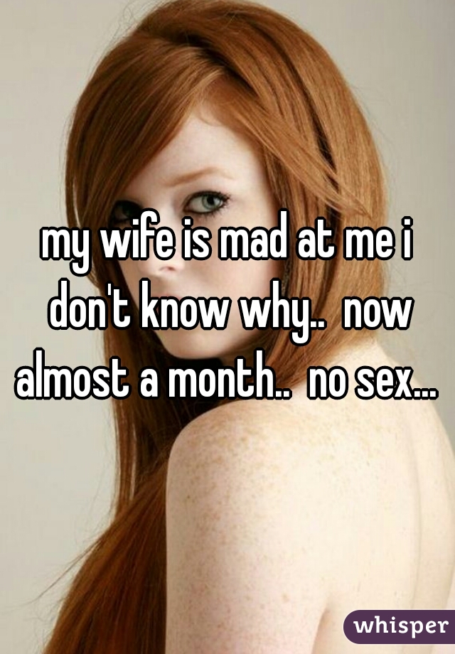 my wife is mad at me i don't know why..  now almost a month..  no sex... 