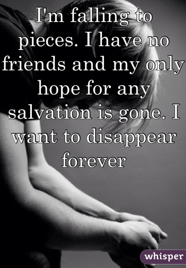 I'm falling to pieces. I have no friends and my only hope for any salvation is gone. I want to disappear forever 