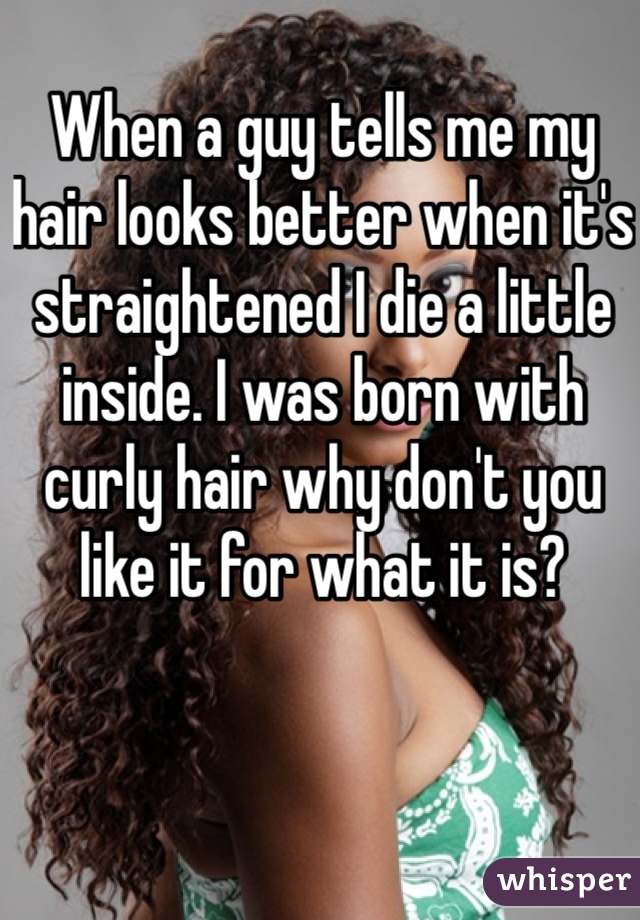 When a guy tells me my hair looks better when it's straightened I die a little inside. I was born with curly hair why don't you like it for what it is? 