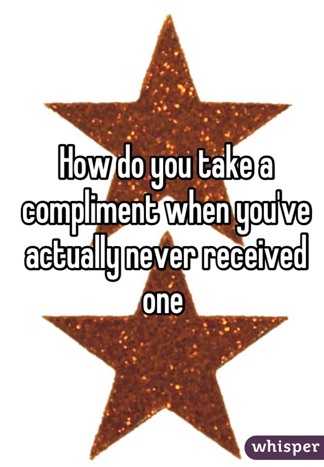 How do you take a compliment when you've actually never received one 
