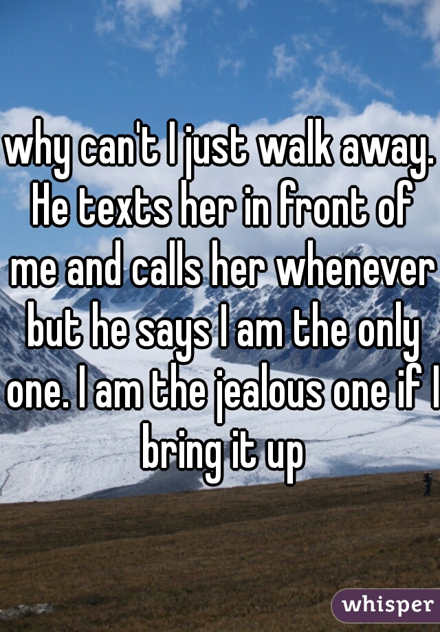 why can't I just walk away. He texts her in front of me and calls her whenever but he says I am the only one. I am the jealous one if I bring it up