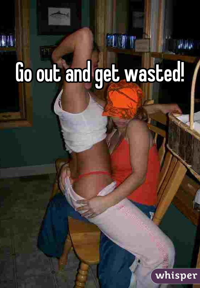 Go out and get wasted!