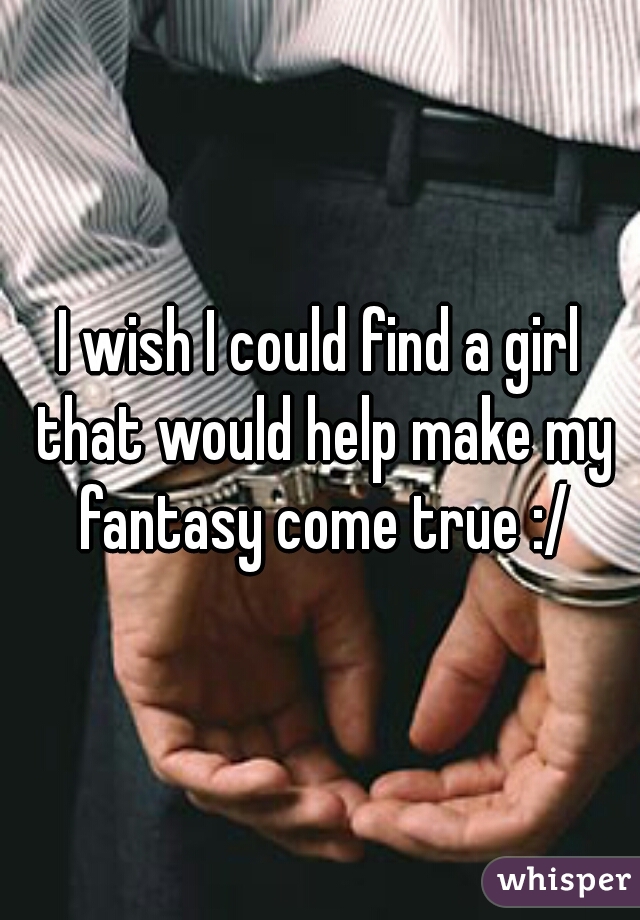 I wish I could find a girl that would help make my fantasy come true :/