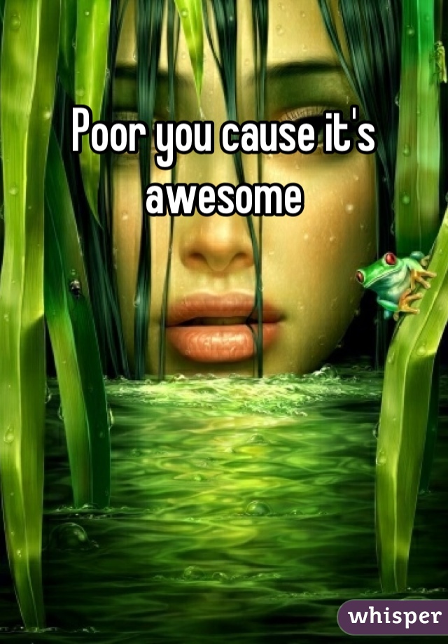 Poor you cause it's awesome