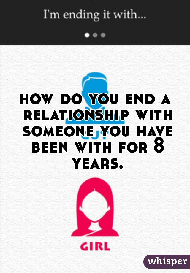 how do you end a relationship with someone you have been with for 8 years.