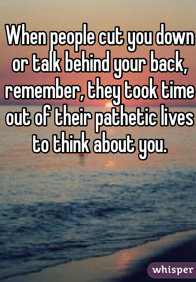 When people cut you down or talk behind your back, remember, they took time out of their pathetic lives to think about you.