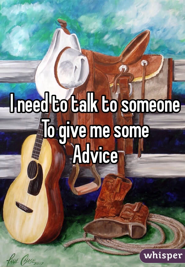 I need to talk to someone 
To give me some 
Advice 