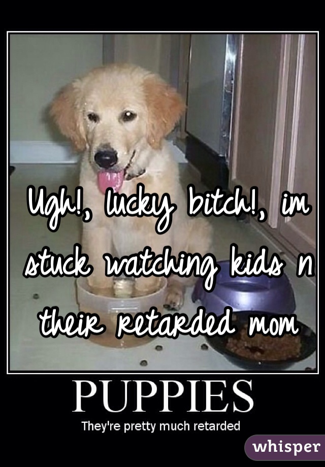 Ugh!, lucky bitch!, im stuck watching kids n their retarded mom