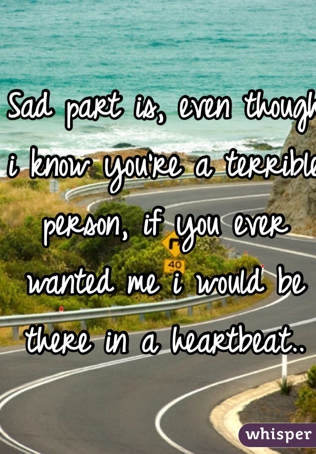 Sad part is, even though i know you're a terrible person, if you ever wanted me i would be there in a heartbeat.. 