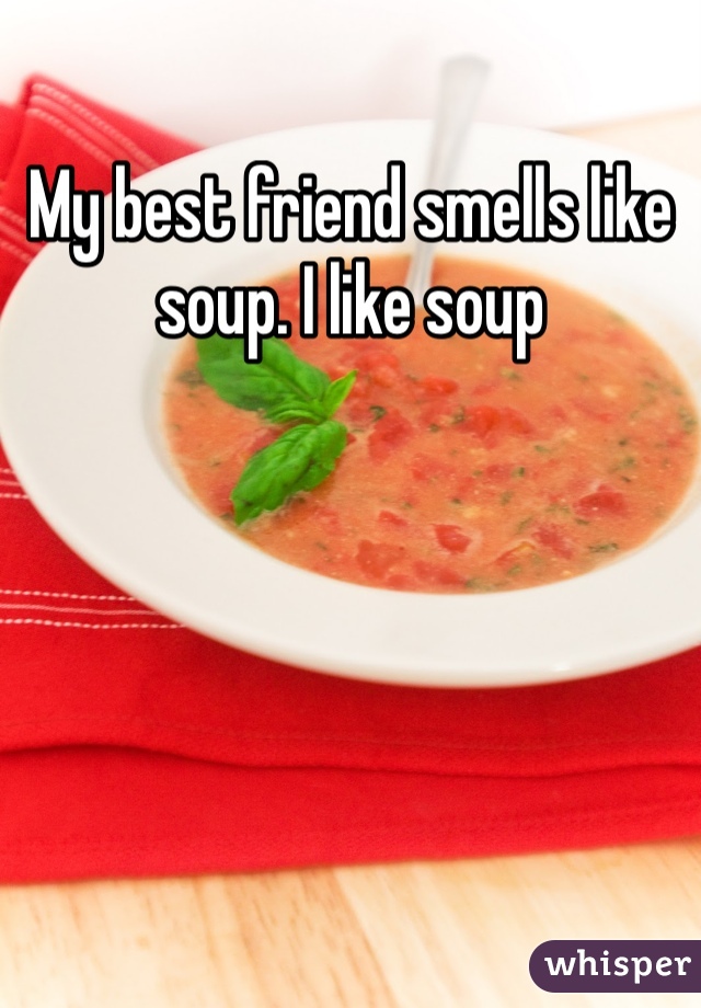 My best friend smells like soup. I like soup