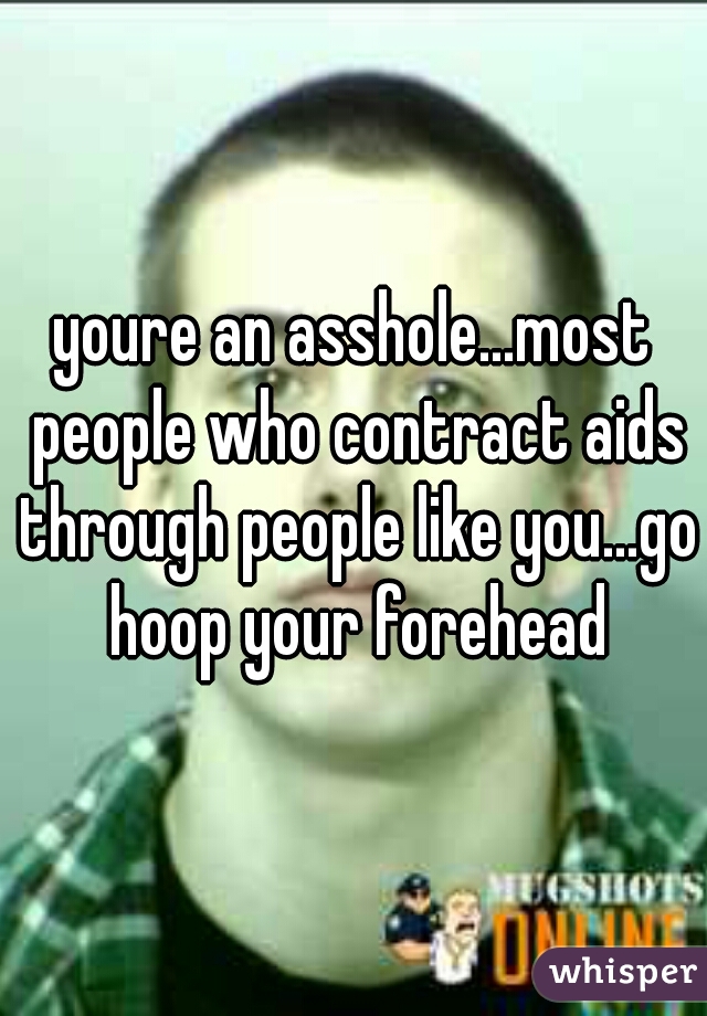 youre an asshole...most people who contract aids through people like you...go hoop your forehead