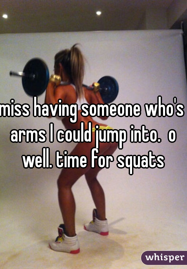 miss having someone who's arms I could jump into.  o well. time for squats

