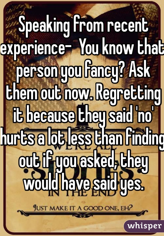 Speaking from recent experience-  You know that person you fancy? Ask them out now. Regretting it because they said 'no' hurts a lot less than finding out if you asked, they would have said yes. 