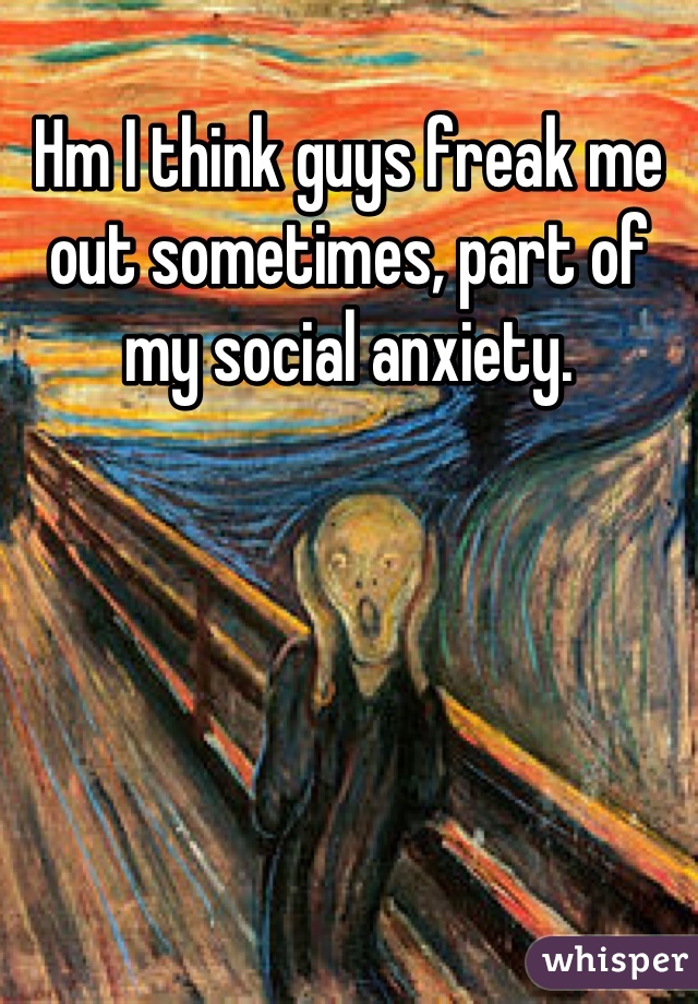 Hm I think guys freak me out sometimes, part of my social anxiety.