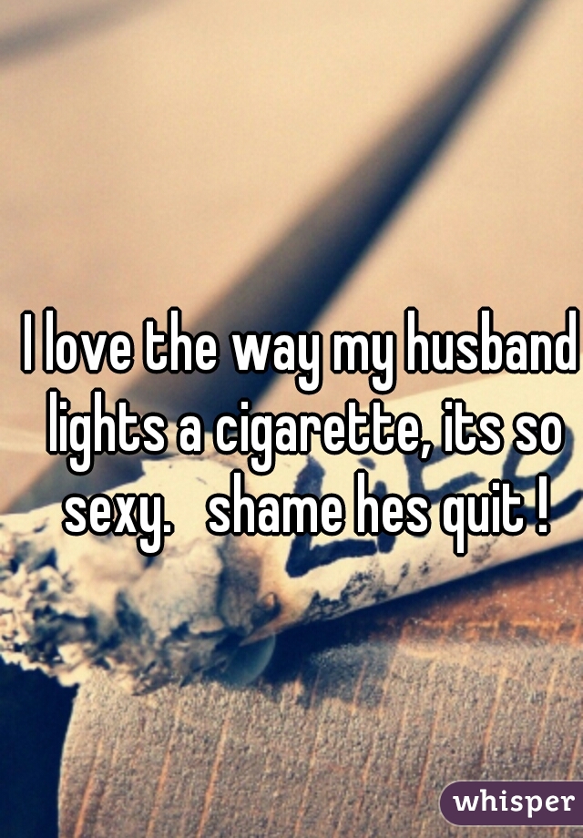 I love the way my husband lights a cigarette, its so sexy.   shame hes quit !