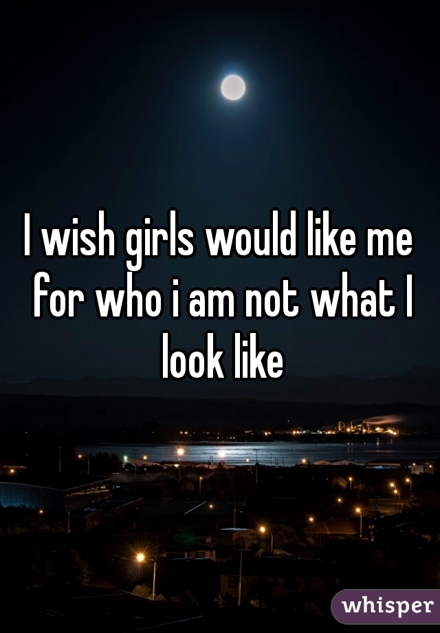 I wish girls would like me for who i am not what I look like