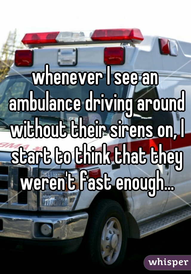 whenever I see an ambulance driving around without their sirens on, I start to think that they weren't fast enough...