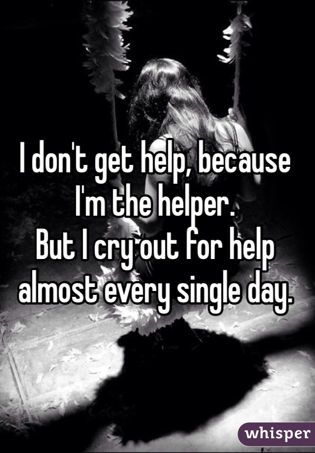I don't get help, because I'm the helper. 
But I cry out for help almost every single day. 