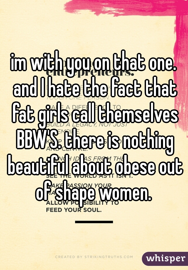 im with you on that one. and I hate the fact that fat girls call themselves BBW'S. there is nothing beautiful about obese out of shape women. 
