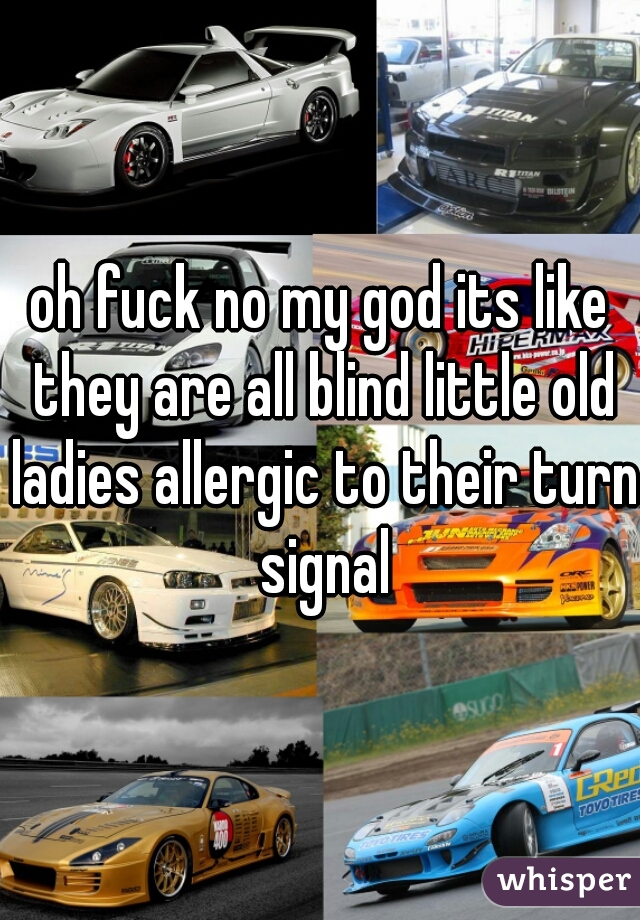 oh fuck no my god its like they are all blind little old ladies allergic to their turn signal