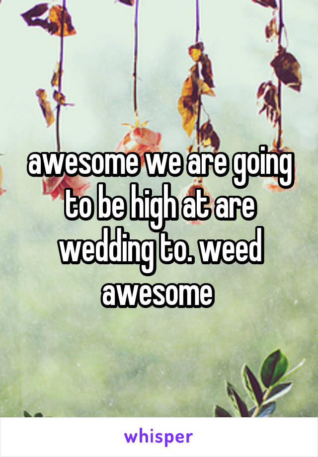 awesome we are going to be high at are wedding to. weed awesome 