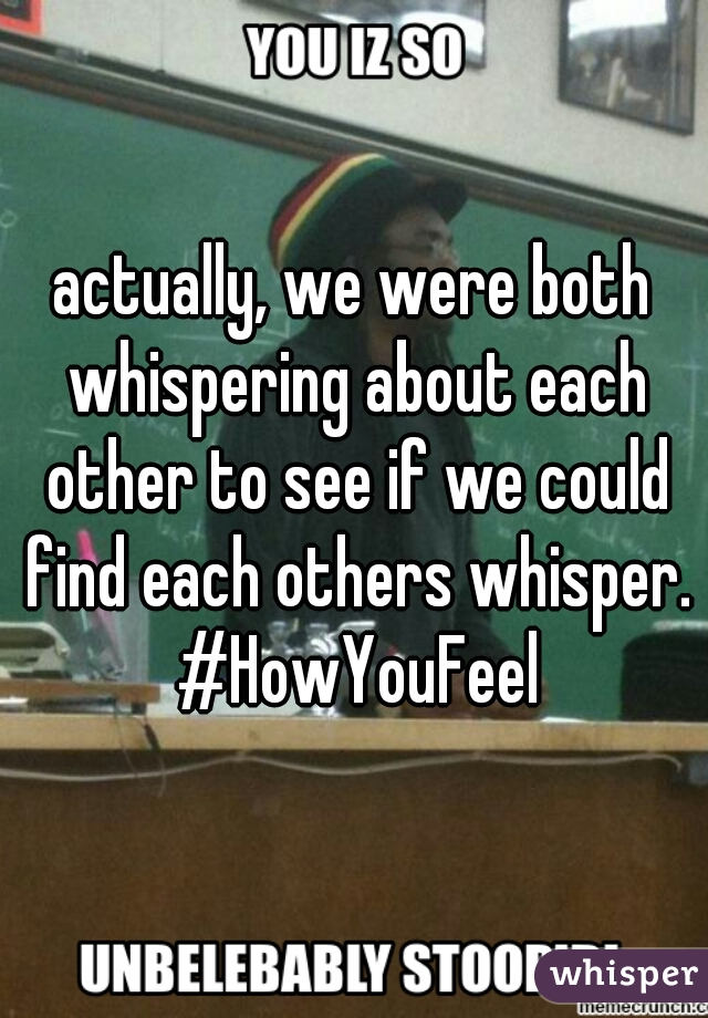 actually, we were both whispering about each other to see if we could find each others whisper. #HowYouFeel