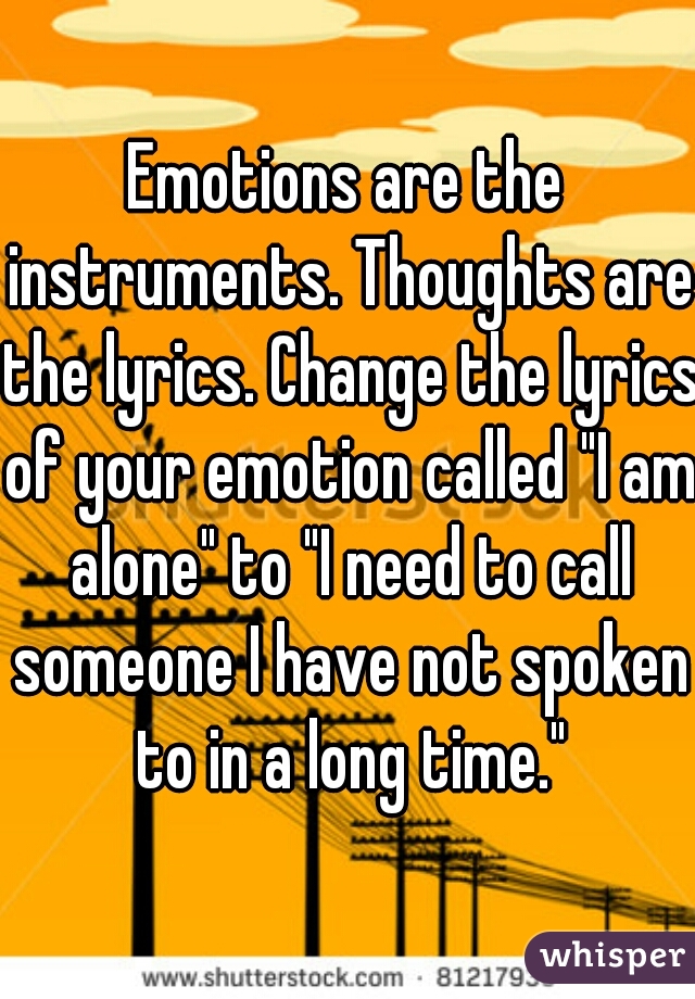 Emotions are the instruments. Thoughts are the lyrics. Change the lyrics of your emotion called "I am alone" to "I need to call someone I have not spoken to in a long time."