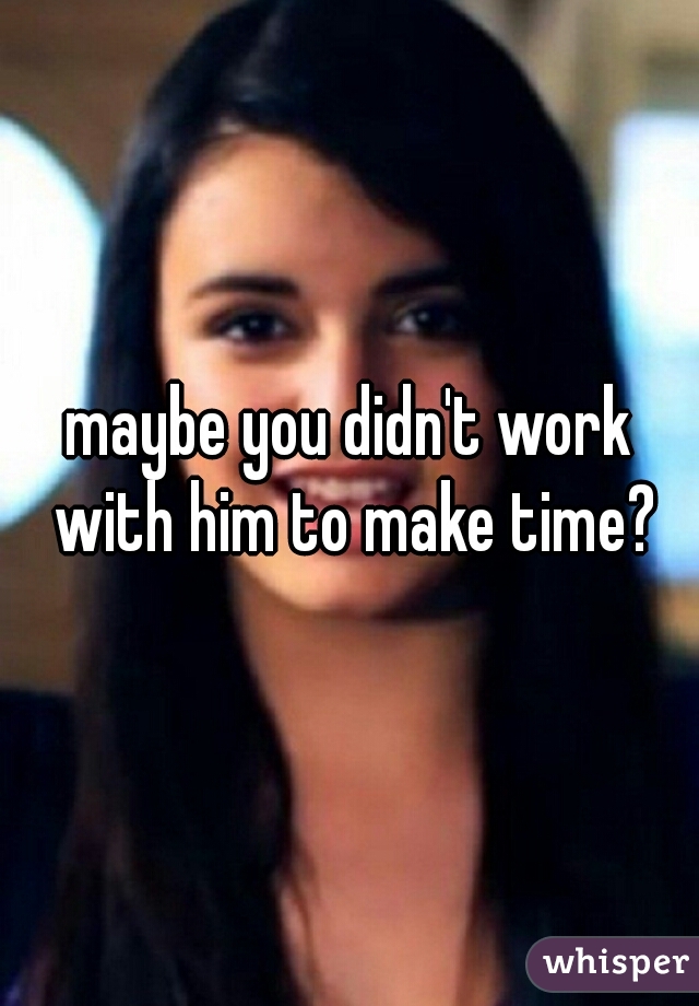 maybe you didn't work with him to make time?