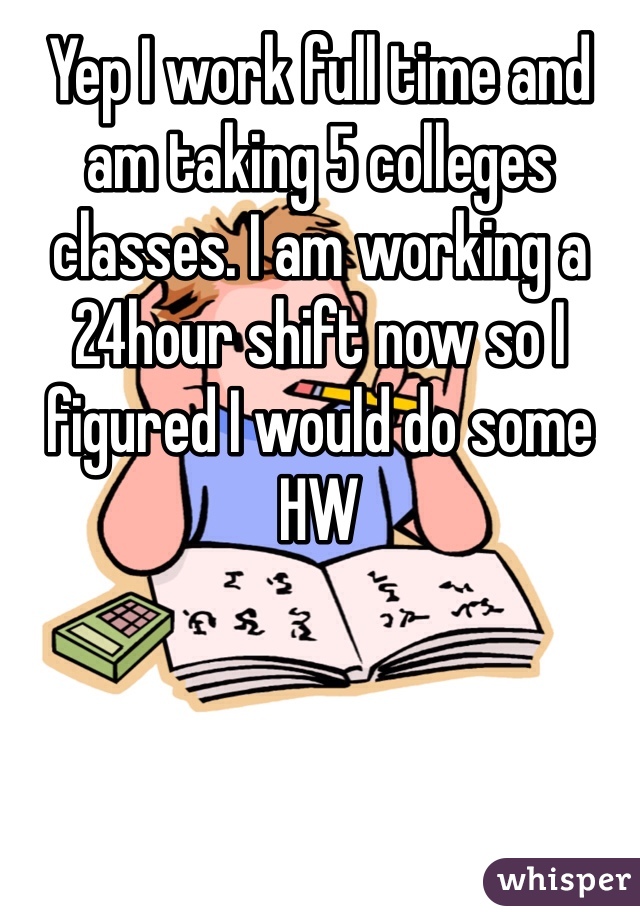 Yep I work full time and am taking 5 colleges classes. I am working a 24hour shift now so I figured I would do some HW