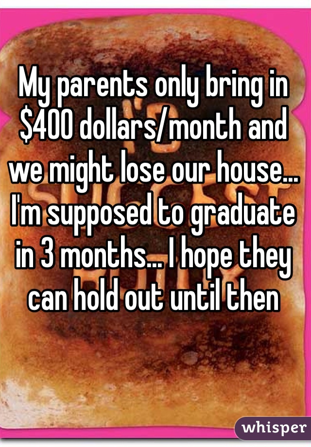 My parents only bring in $400 dollars/month and we might lose our house... I'm supposed to graduate in 3 months... I hope they can hold out until then