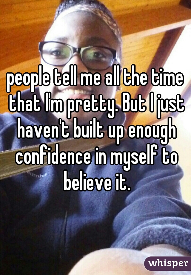 people tell me all the time that I'm pretty. But I just haven't built up enough confidence in myself to believe it.