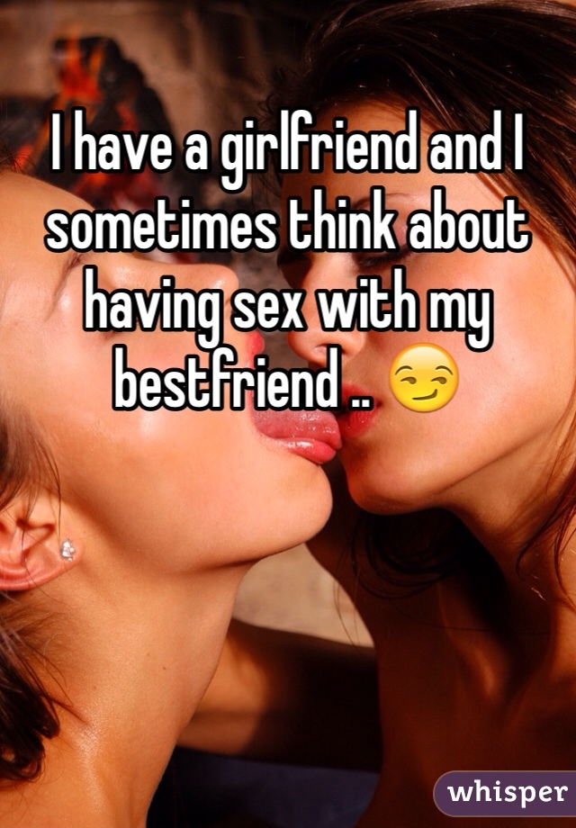 I have a girlfriend and I sometimes think about having sex with my bestfriend .. 😏