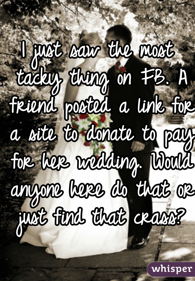I just saw the most tacky thing on FB. A friend posted a link for a site to donate to pay for her wedding. Would anyone here do that or just find that crass?
