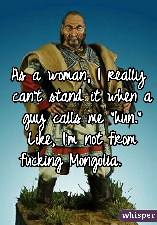 As a woman, I really can't stand it when a guy calls me "hun."


 Like, I'm not from fucking Mongolia.   