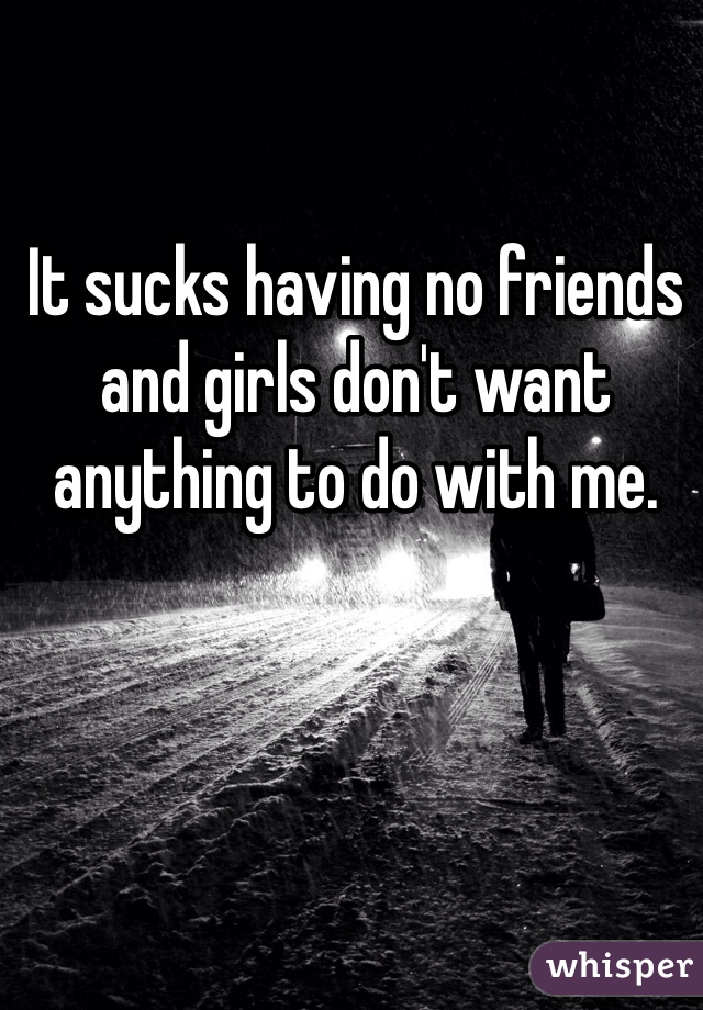 It sucks having no friends and girls don't want anything to do with me. 