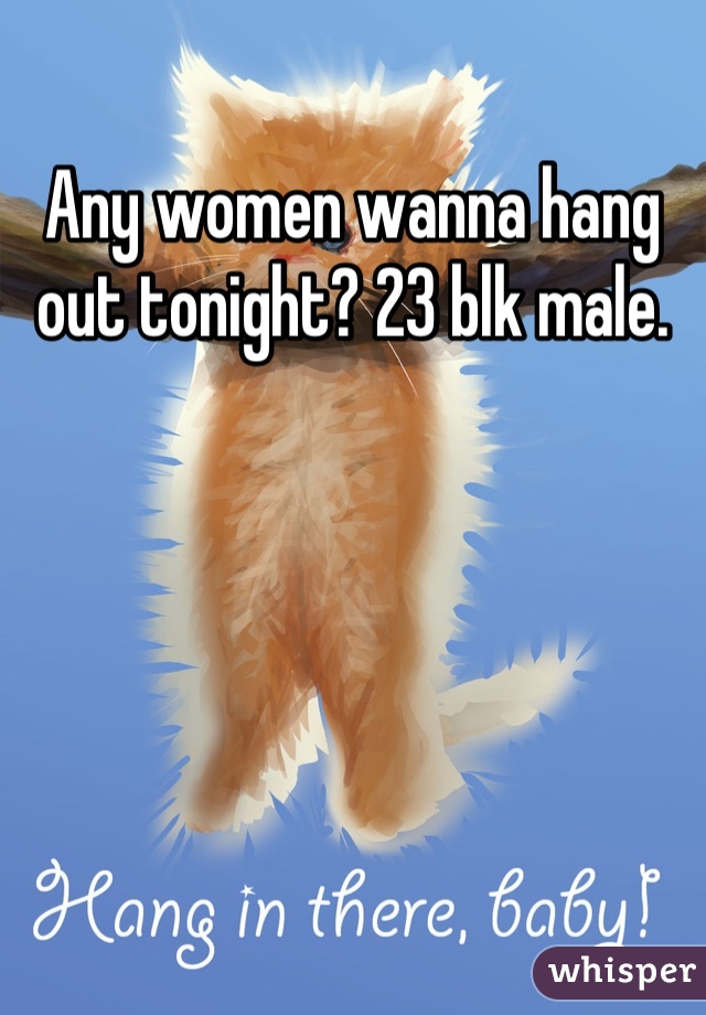 Any women wanna hang out tonight? 23 blk male.
