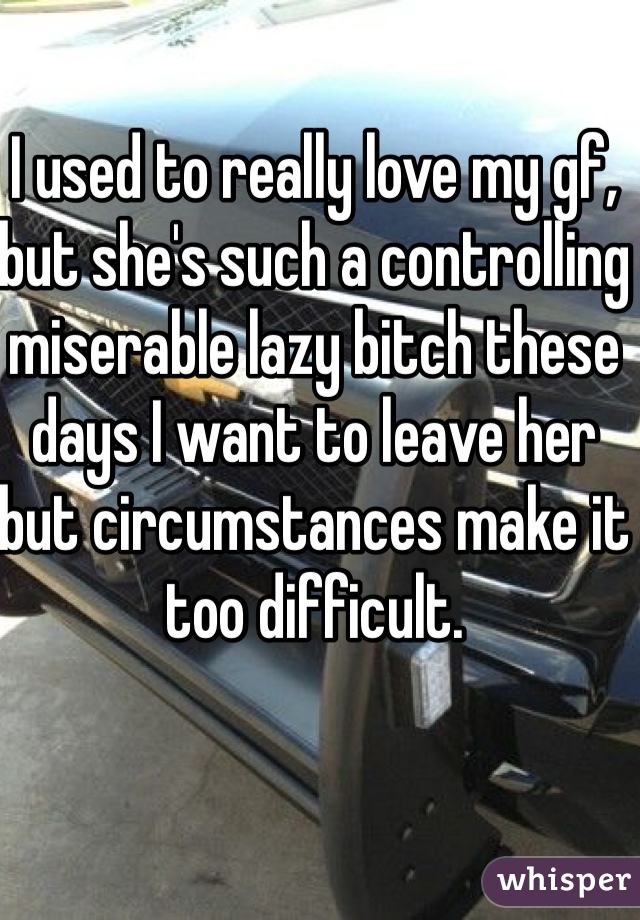 I used to really love my gf, but she's such a controlling miserable lazy bitch these days I want to leave her but circumstances make it too difficult.