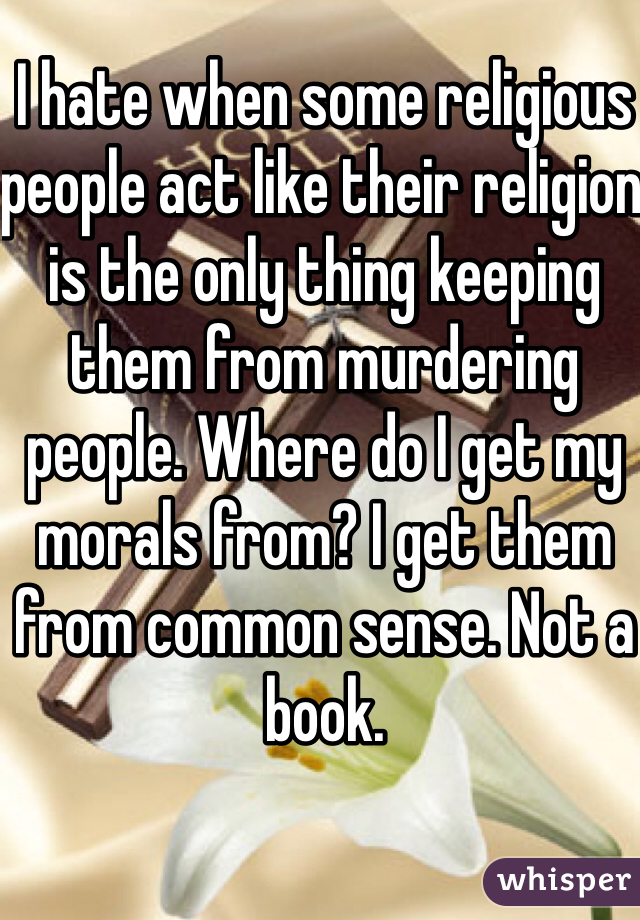 I hate when some religious people act like their religion is the only thing keeping them from murdering people. Where do I get my morals from? I get them from common sense. Not a book. 