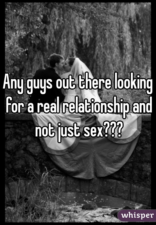 Any guys out there looking for a real relationship and not just sex???