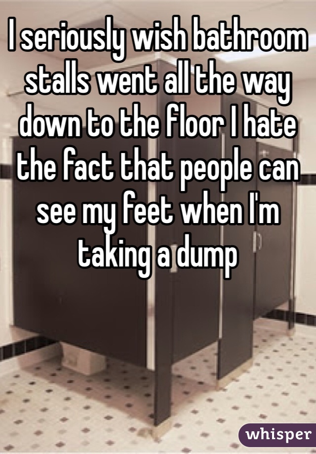 I seriously wish bathroom stalls went all the way down to the floor I hate the fact that people can see my feet when I'm taking a dump