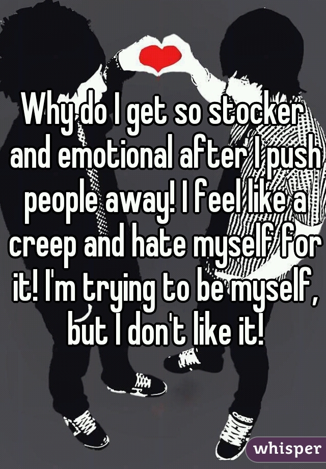 Why do I get so stocker and emotional after I push people away! I feel like a creep and hate myself for it! I'm trying to be myself, but I don't like it!