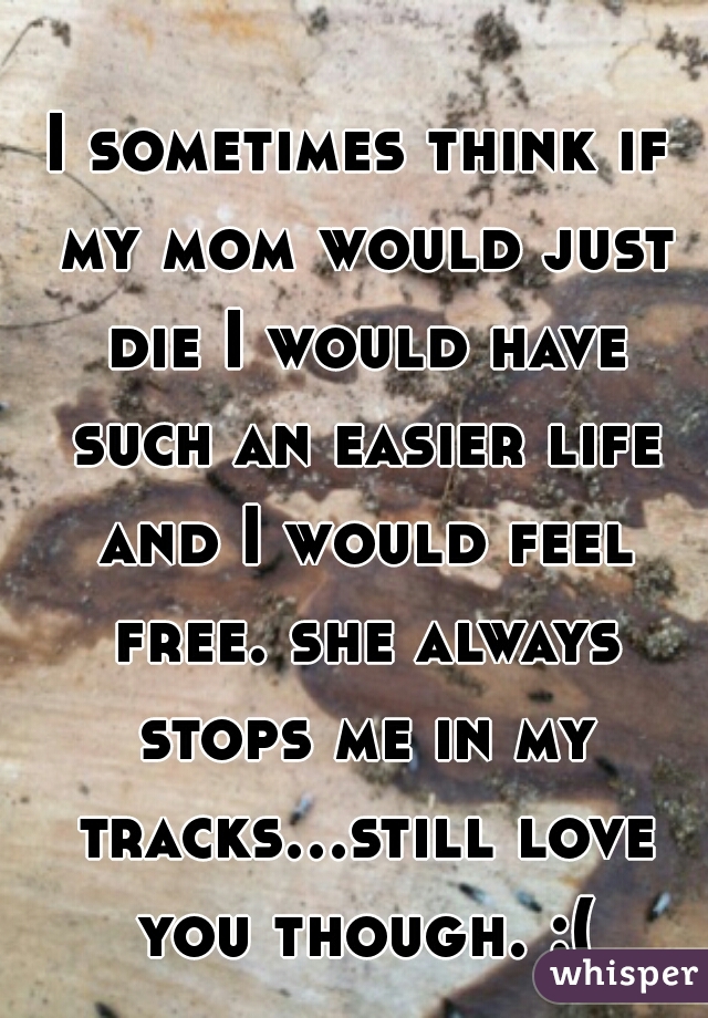 I sometimes think if my mom would just die I would have such an easier life and I would feel free. she always stops me in my tracks...still love you though. :(
