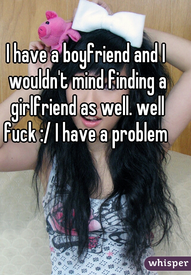I have a boyfriend and I wouldn't mind finding a girlfriend as well. well fuck :/ I have a problem 