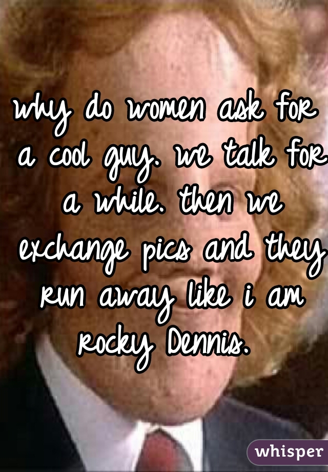 why do women ask for a cool guy. we talk for a while. then we exchange pics and they run away like i am rocky Dennis. 