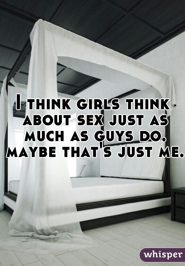 I think girls think about sex just as much as guys do. maybe that's just me. 